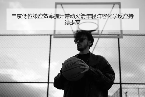 申京低位策应效率提升带动火箭年轻阵容化学反应持续走高