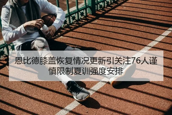 恩比德膝盖恢复情况更新引关注76人谨慎限制夏训强度安排