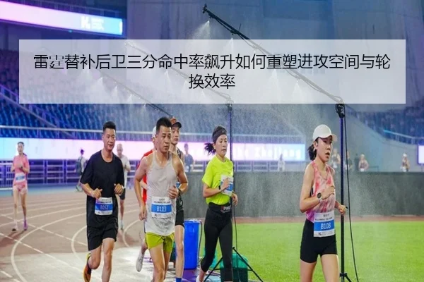 雷霆替补后卫三分命中率飙升如何重塑进攻空间与轮换效率